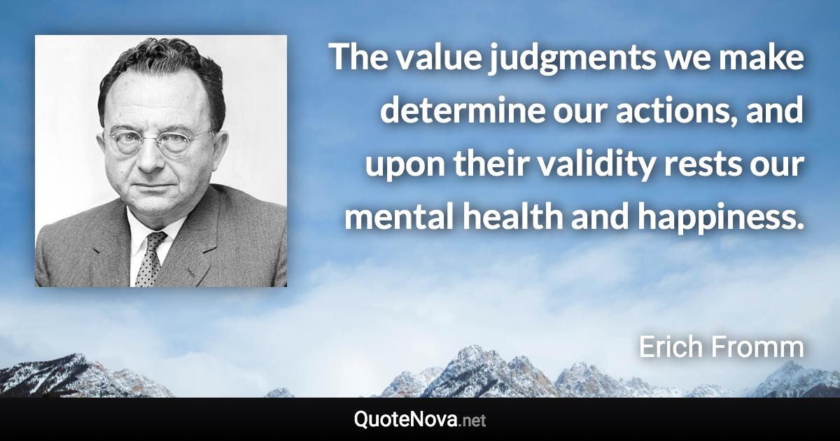 The value judgments we make determine our actions, and upon their validity rests our mental health and happiness. - Erich Fromm quote