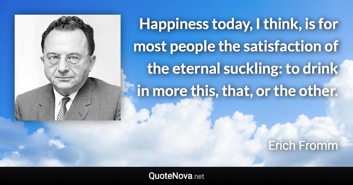 Happiness today, I think, is for most people the satisfaction of the eternal suckling: to drink in more this, that, or the other. - Erich Fromm quote