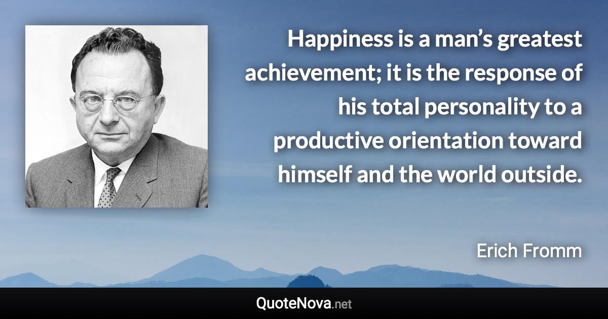 Happiness is a man’s greatest achievement; it is the response of his total personality to a productive orientation toward himself and the world outside. - Erich Fromm quote