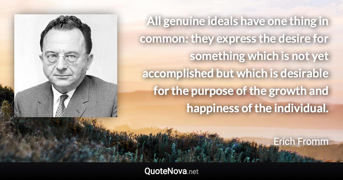 All genuine ideals have one thing in common: they express the desire for something which is not yet accomplished but which is desirable for the purpose of the growth and happiness of the individual. - Erich Fromm quote