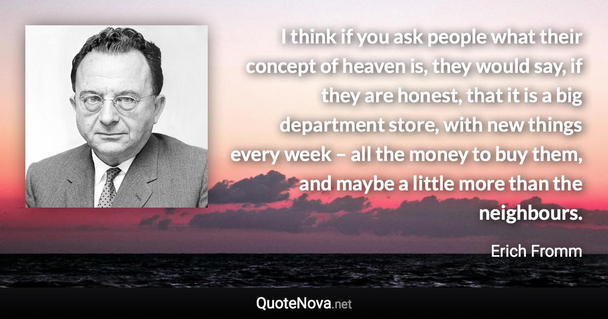 I think if you ask people what their concept of heaven is, they would say, if they are honest, that it is a big department store, with new things every week – all the money to buy them, and maybe a little more than the neighbours. - Erich Fromm quote