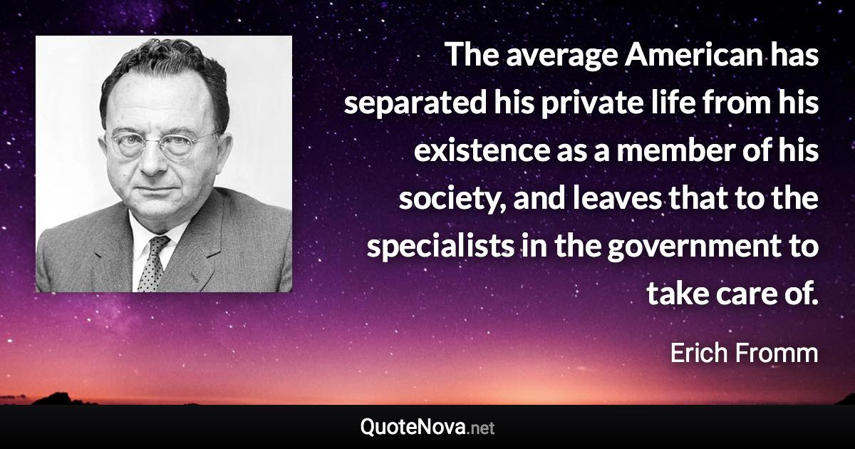 The average American has separated his private life from his existence as a member of his society, and leaves that to the specialists in the government to take care of. - Erich Fromm quote