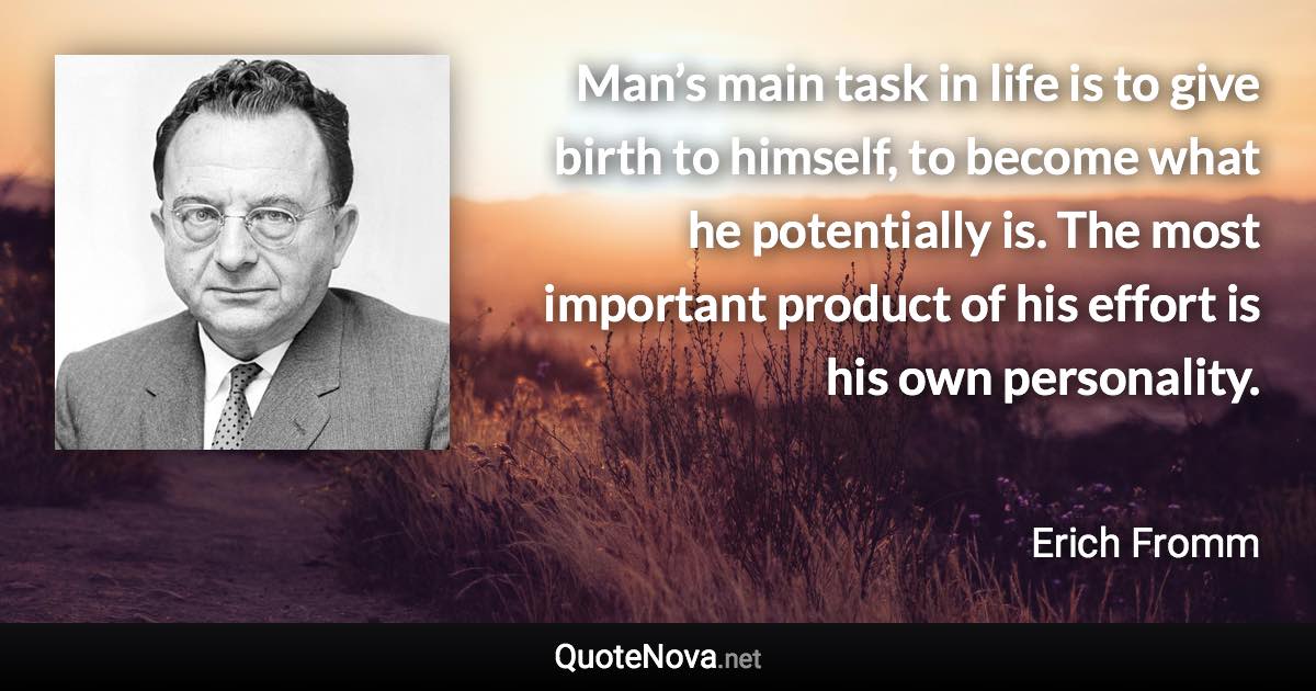 Man’s main task in life is to give birth to himself, to become what he potentially is. The most important product of his effort is his own personality. - Erich Fromm quote