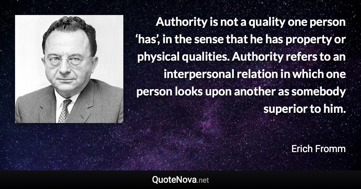 Authority is not a quality one person ‘has’, in the sense that he has property or physical qualities. Authority refers to an interpersonal relation in which one person looks upon another as somebody superior to him. - Erich Fromm quote