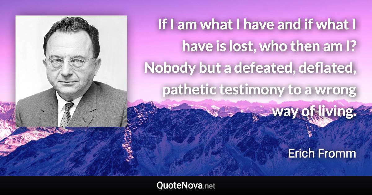 If I am what I have and if what I have is lost, who then am I? Nobody but a defeated, deflated, pathetic testimony to a wrong way of living. - Erich Fromm quote