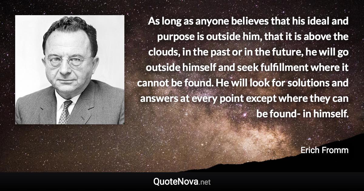 As long as anyone believes that his ideal and purpose is outside him, that it is above the clouds, in the past or in the future, he will go outside himself and seek fulfillment where it cannot be found. He will look for solutions and answers at every point except where they can be found- in himself. - Erich Fromm quote