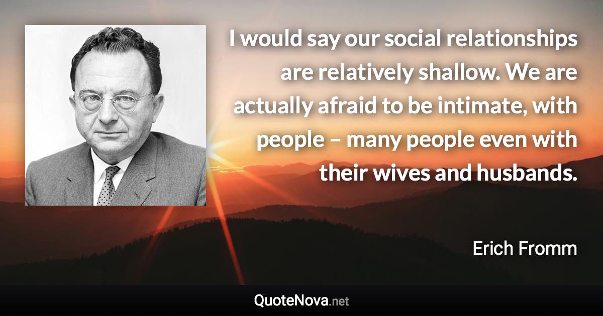 I would say our social relationships are relatively shallow. We are actually afraid to be intimate, with people – many people even with their wives and husbands. - Erich Fromm quote