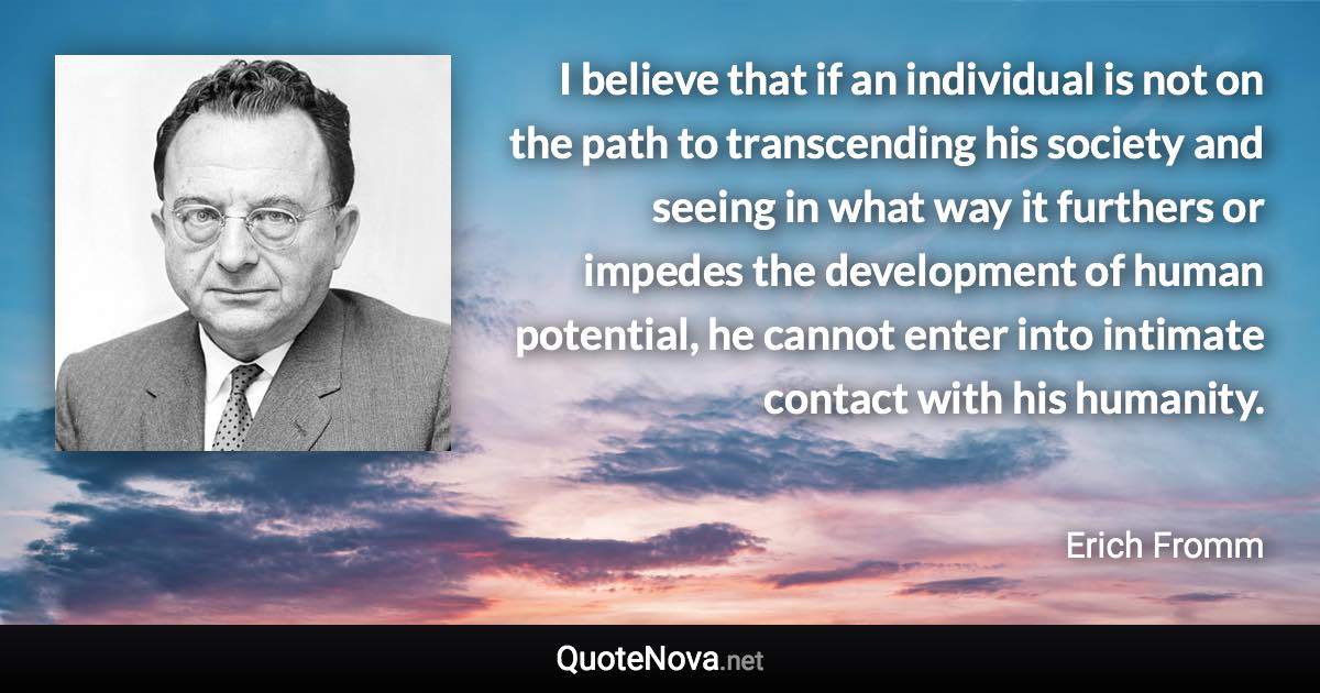 I believe that if an individual is not on the path to transcending his society and seeing in what way it furthers or impedes the development of human potential, he cannot enter into intimate contact with his humanity. - Erich Fromm quote