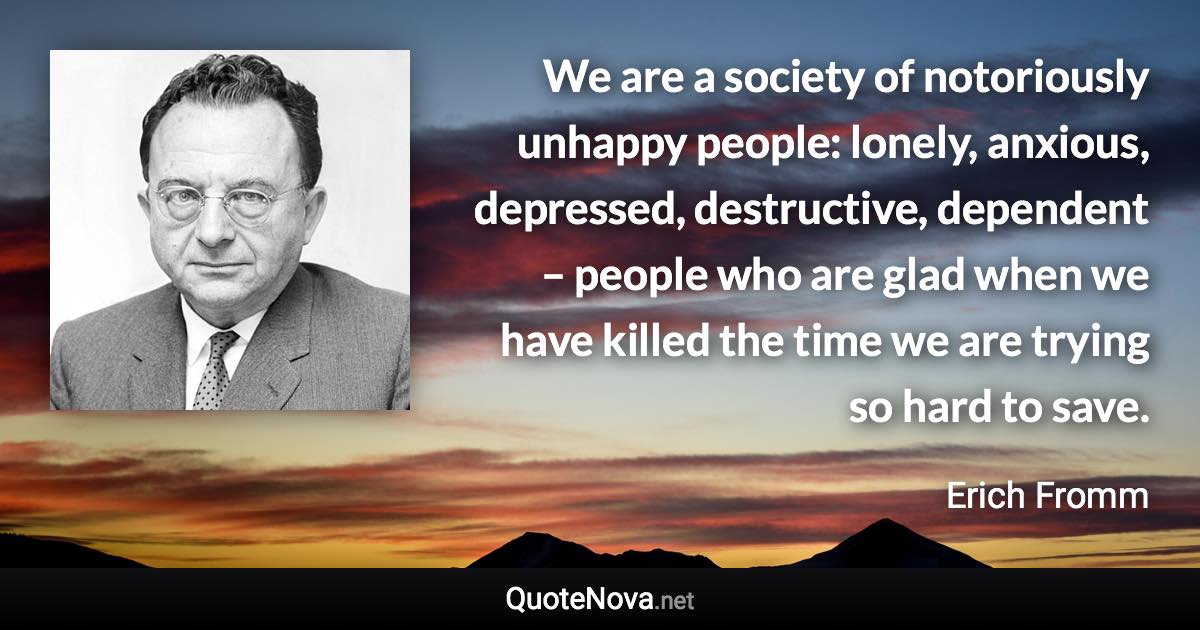 We are a society of notoriously unhappy people: lonely, anxious, depressed, destructive, dependent – people who are glad when we have killed the time we are trying so hard to save. - Erich Fromm quote