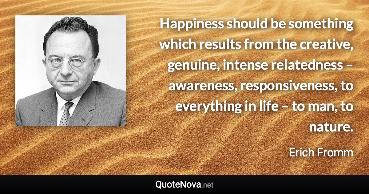 Happiness should be something which results from the creative, genuine, intense relatedness – awareness, responsiveness, to everything in life – to man, to nature. - Erich Fromm quote