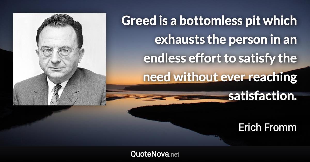 Greed is a bottomless pit which exhausts the person in an endless effort to satisfy the need without ever reaching satisfaction. - Erich Fromm quote