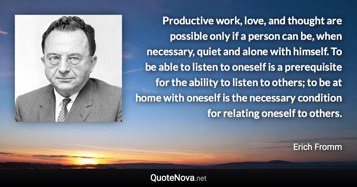 Productive work, love, and thought are possible only if a person can be, when necessary, quiet and alone with himself. To be able to listen to oneself is a prerequisite for the ability to listen to others; to be at home with oneself is the necessary condition for relating oneself to others. - Erich Fromm quote