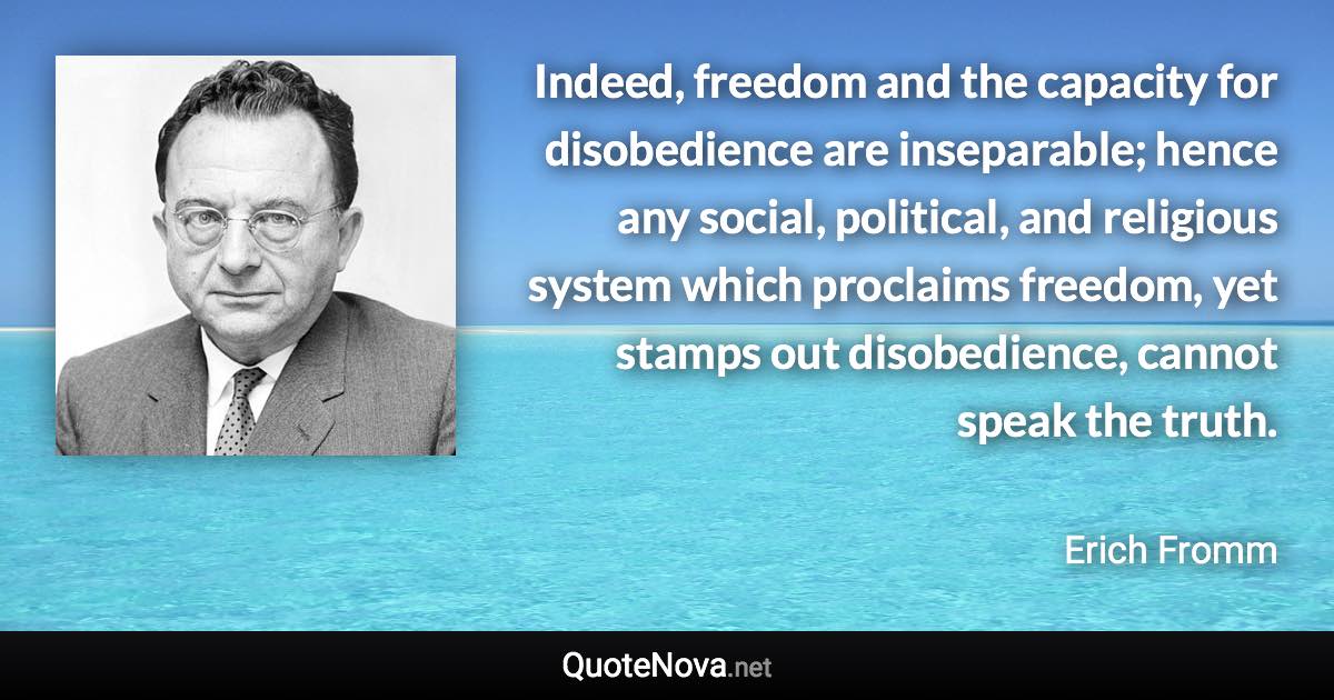 Indeed, freedom and the capacity for disobedience are inseparable; hence any social, political, and religious system which proclaims freedom, yet stamps out disobedience, cannot speak the truth. - Erich Fromm quote