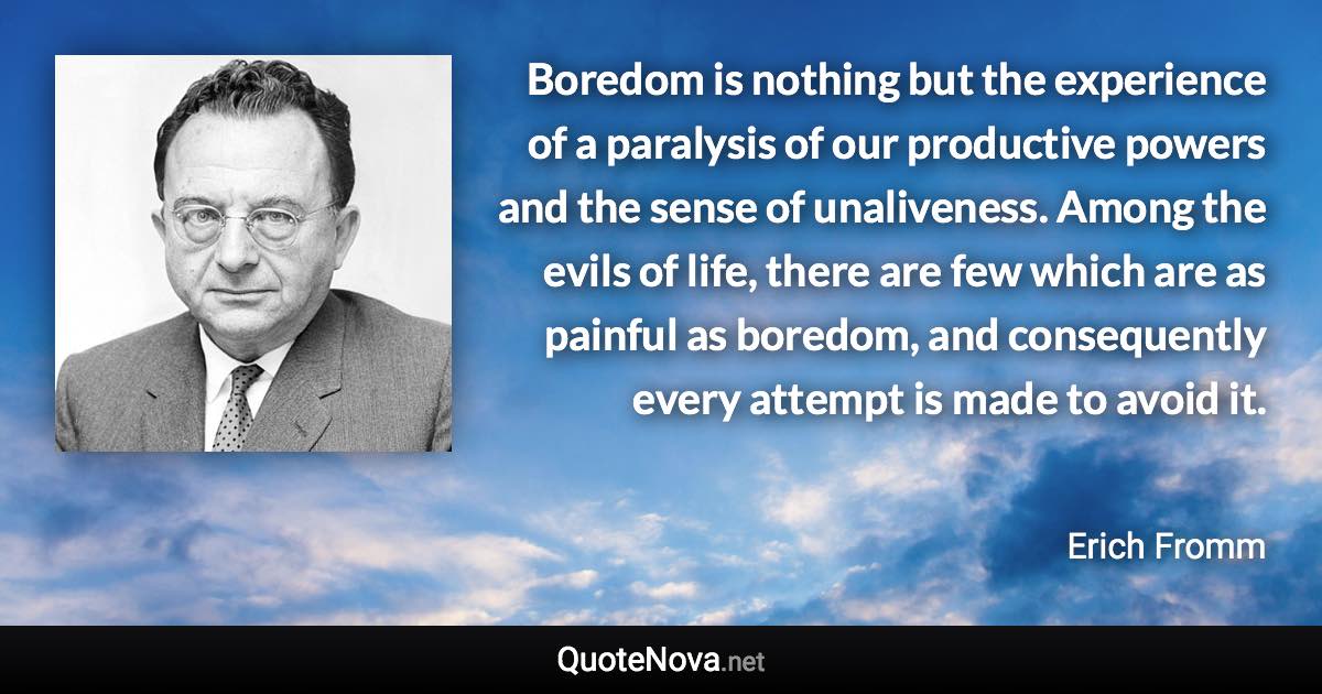 Boredom is nothing but the experience of a paralysis of our productive powers and the sense of unaliveness. Among the evils of life, there are few which are as painful as boredom, and consequently every attempt is made to avoid it. - Erich Fromm quote