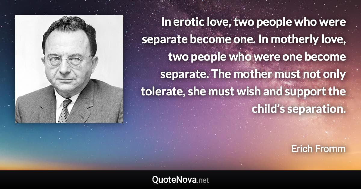 In erotic love, two people who were separate become one. In motherly love, two people who were one become separate. The mother must not only tolerate, she must wish and support the child’s separation. - Erich Fromm quote