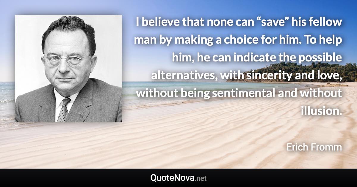 I believe that none can “save” his fellow man by making a choice for him. To help him, he can indicate the possible alternatives, with sincerity and love, without being sentimental and without illusion. - Erich Fromm quote