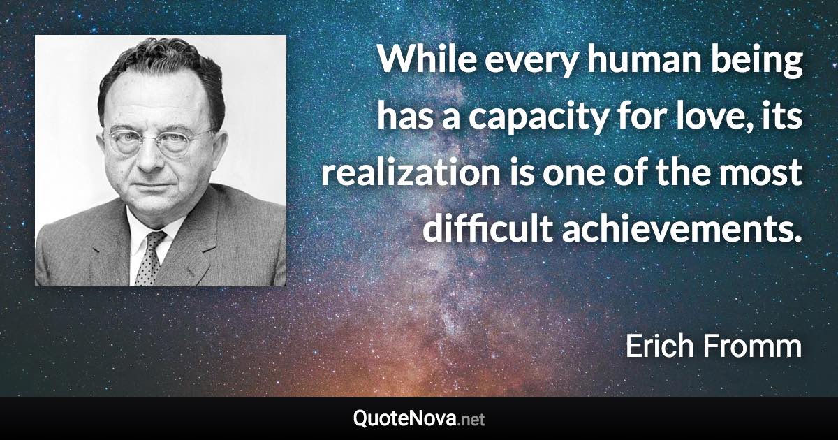 While every human being has a capacity for love, its realization is one of the most difficult achievements. - Erich Fromm quote