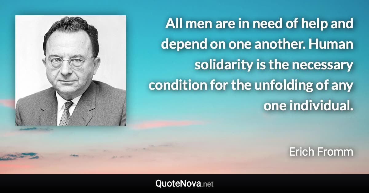All men are in need of help and depend on one another. Human solidarity is the necessary condition for the unfolding of any one individual. - Erich Fromm quote