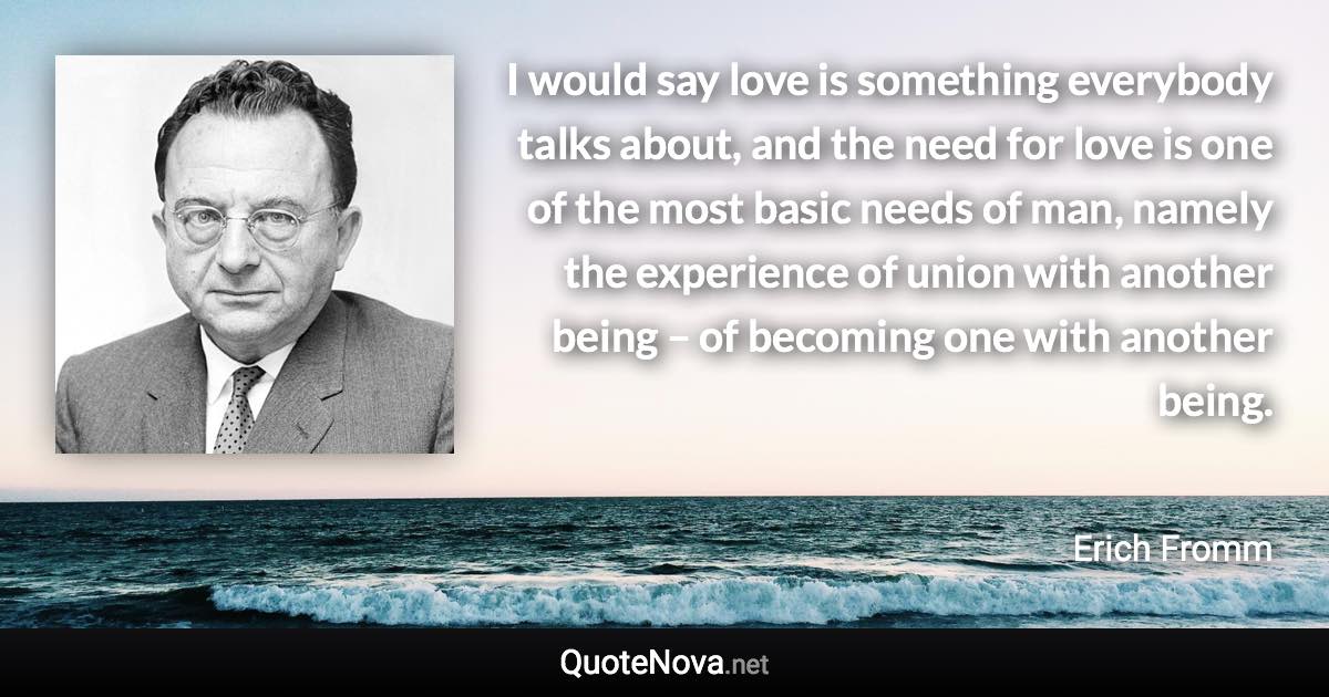 I would say love is something everybody talks about, and the need for love is one of the most basic needs of man, namely the experience of union with another being – of becoming one with another being. - Erich Fromm quote