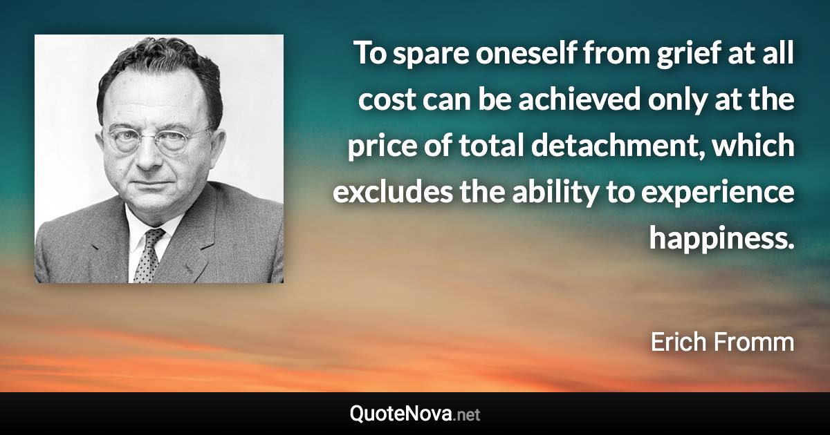 To spare oneself from grief at all cost can be achieved only at the price of total detachment, which excludes the ability to experience happiness. - Erich Fromm quote