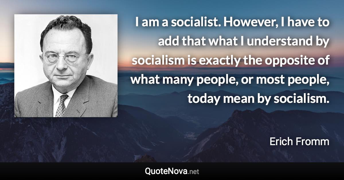 I am a socialist. However, I have to add that what I understand by socialism is exactly the opposite of what many people, or most people, today mean by socialism. - Erich Fromm quote