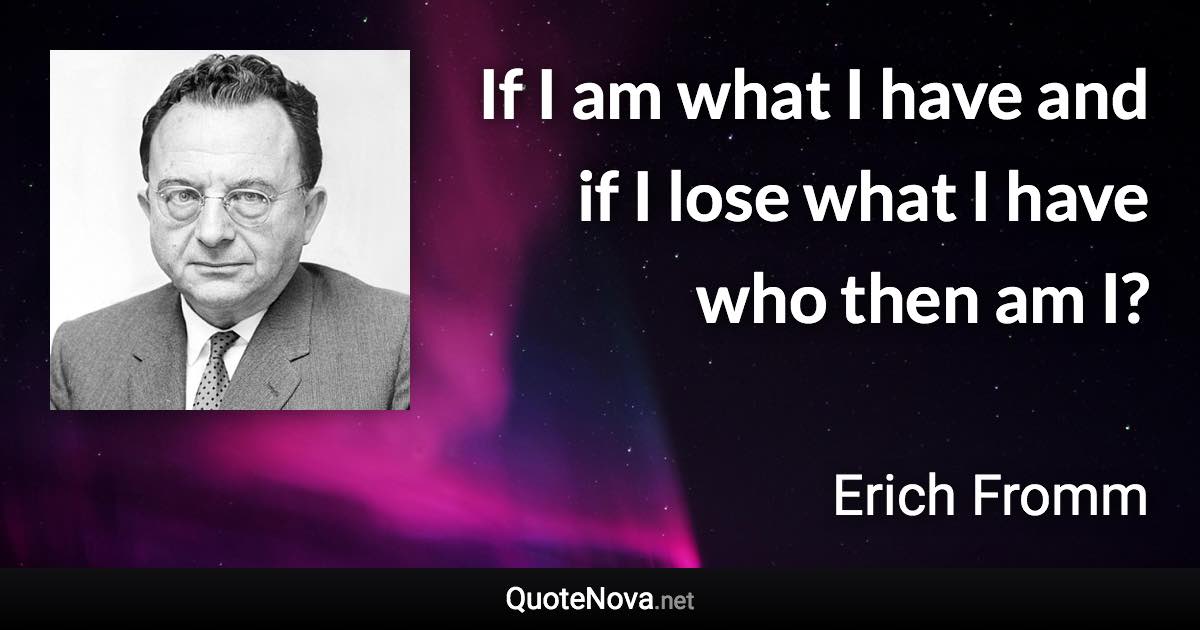 If I am what I have and if I lose what I have who then am I? - Erich Fromm quote