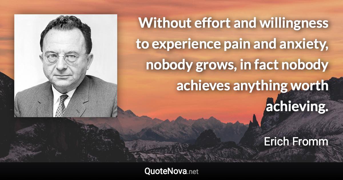 Without effort and willingness to experience pain and anxiety, nobody grows, in fact nobody achieves anything worth achieving. - Erich Fromm quote