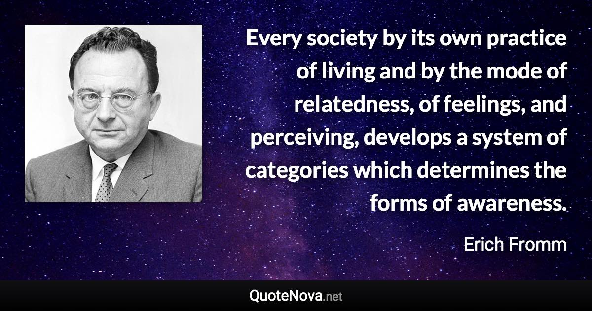 Every society by its own practice of living and by the mode of relatedness, of feelings, and perceiving, develops a system of categories which determines the forms of awareness. - Erich Fromm quote