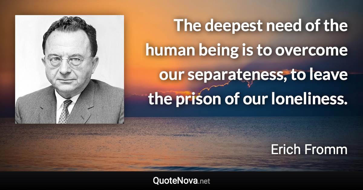 The deepest need of the human being is to overcome our separateness, to leave the prison of our loneliness. - Erich Fromm quote