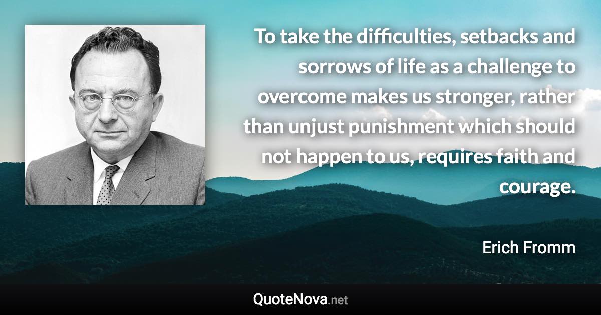 To take the difficulties, setbacks and sorrows of life as a challenge to overcome makes us stronger, rather than unjust punishment which should not happen to us, requires faith and courage. - Erich Fromm quote