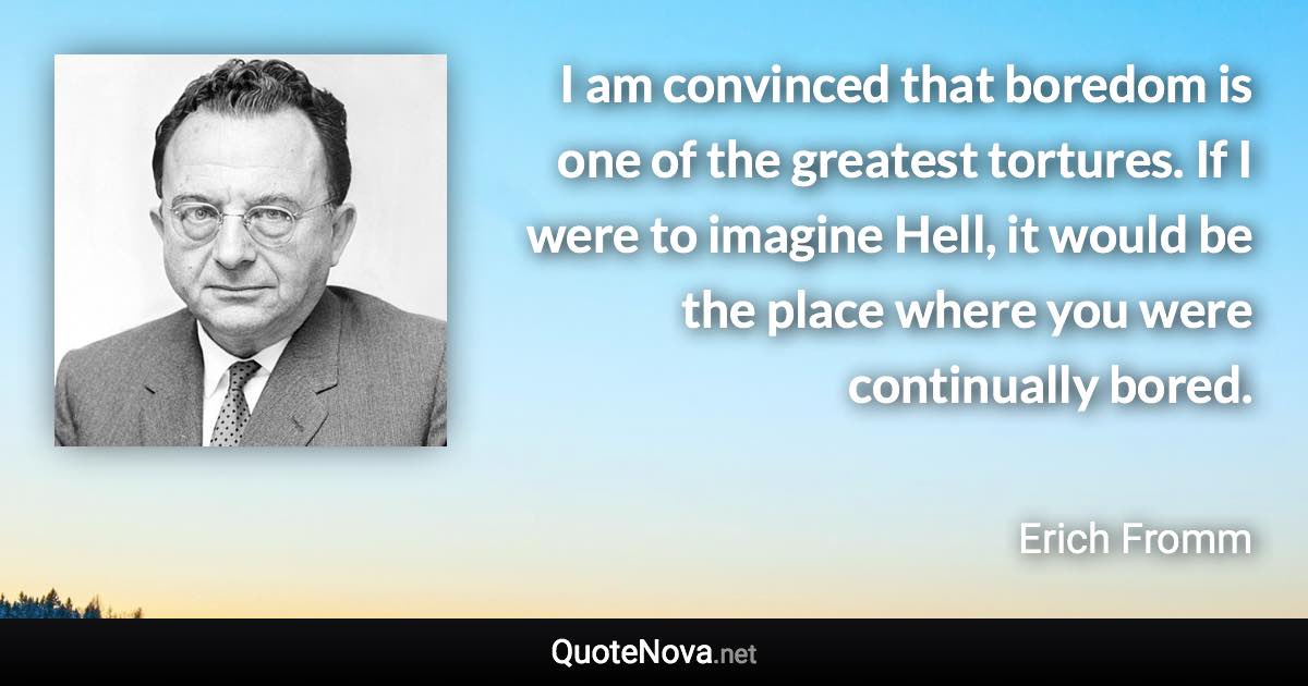 I am convinced that boredom is one of the greatest tortures. If I were to imagine Hell, it would be the place where you were continually bored. - Erich Fromm quote