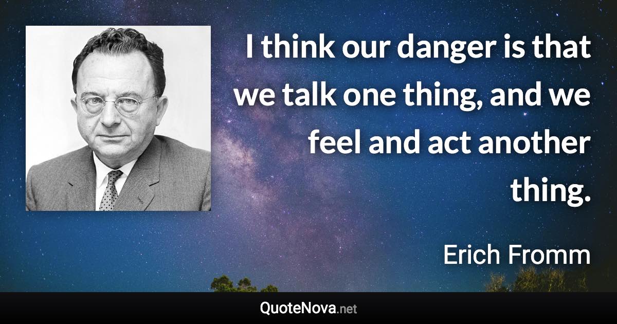 I think our danger is that we talk one thing, and we feel and act another thing. - Erich Fromm quote