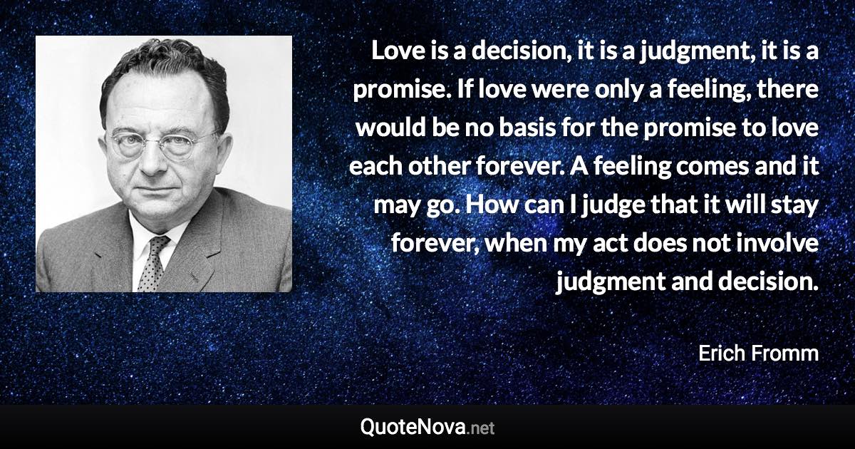 Love is a decision, it is a judgment, it is a promise. If love were only a feeling, there would be no basis for the promise to love each other forever. A feeling comes and it may go. How can I judge that it will stay forever, when my act does not involve judgment and decision. - Erich Fromm quote