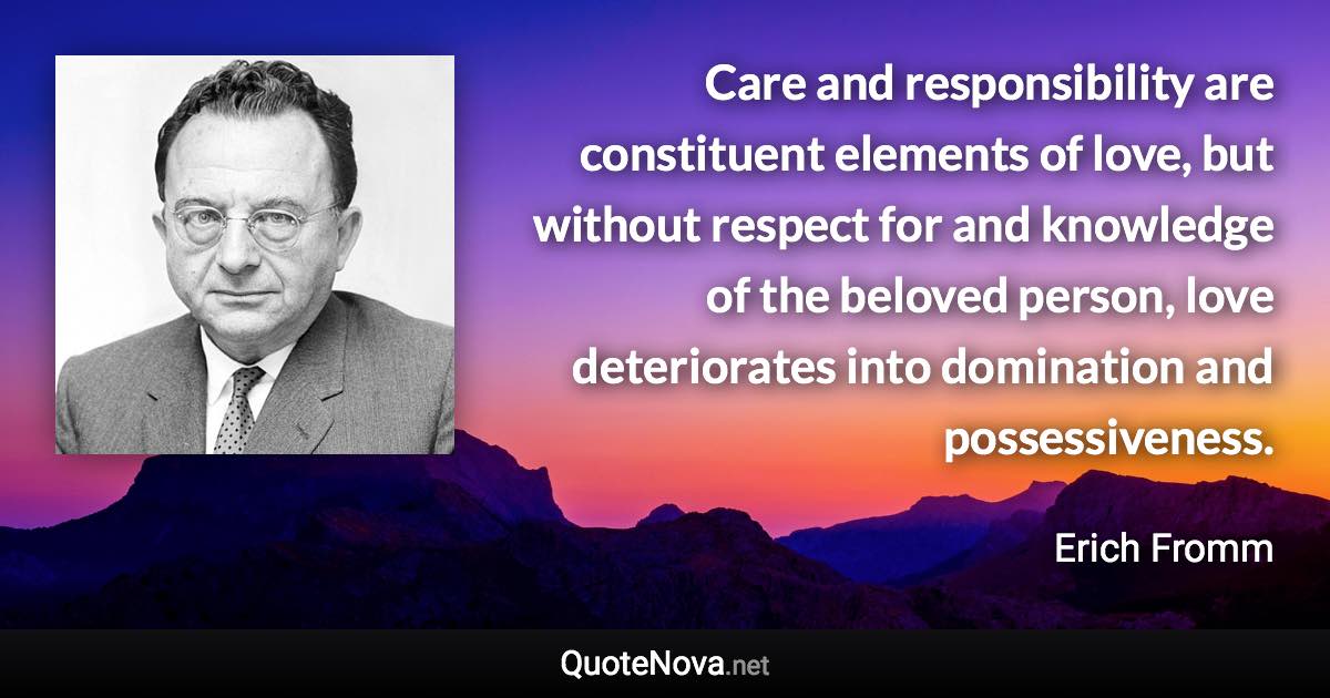 Care and responsibility are constituent elements of love, but without respect for and knowledge of the beloved person, love deteriorates into domination and possessiveness. - Erich Fromm quote