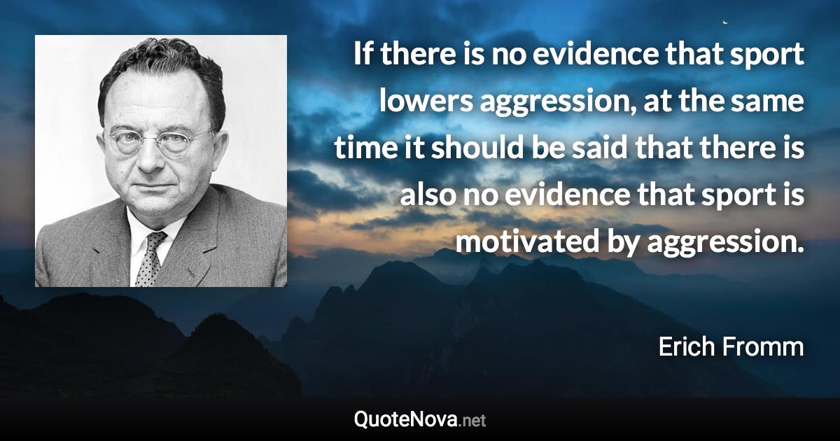 If there is no evidence that sport lowers aggression, at the same time it should be said that there is also no evidence that sport is motivated by aggression. - Erich Fromm quote