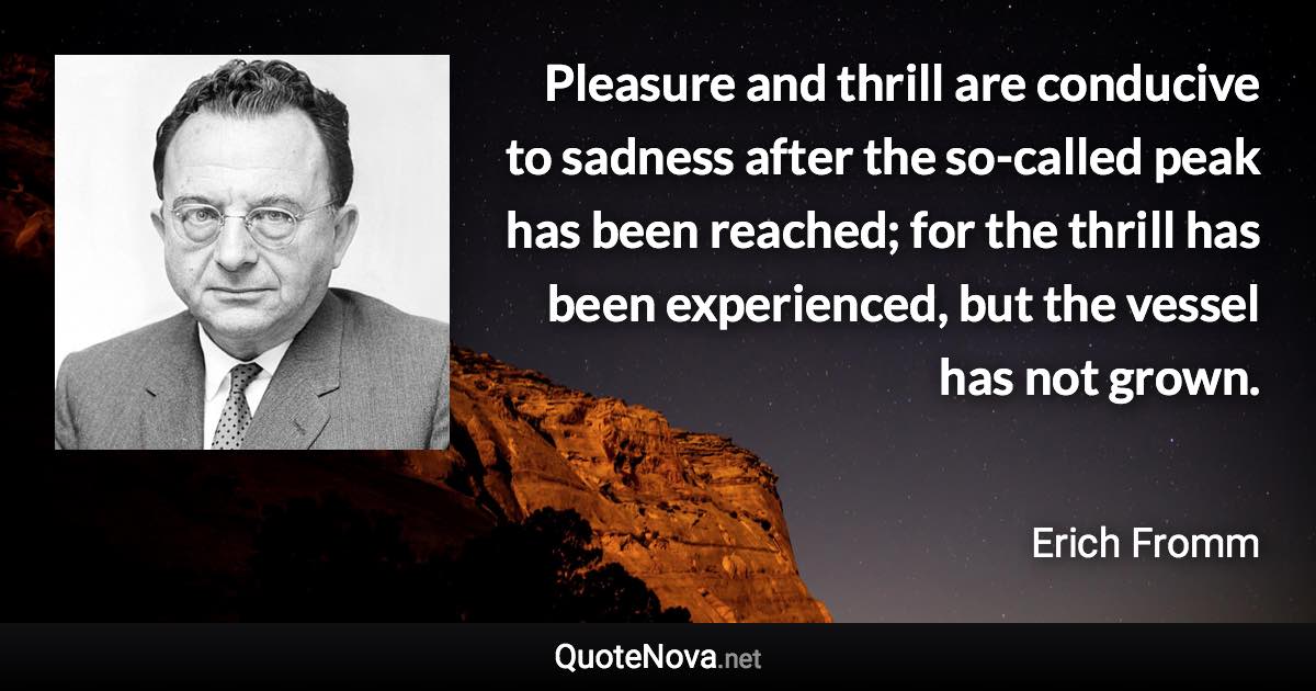 Pleasure and thrill are conducive to sadness after the so-called peak has been reached; for the thrill has been experienced, but the vessel has not grown. - Erich Fromm quote