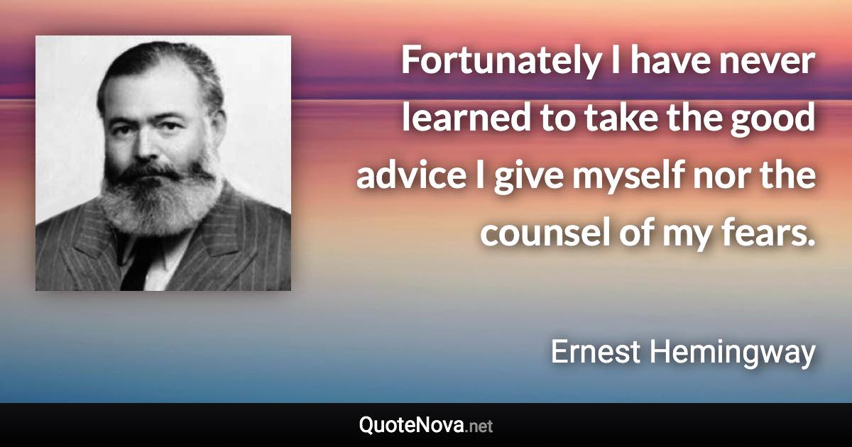 Fortunately I have never learned to take the good advice I give myself nor the counsel of my fears. - Ernest Hemingway quote