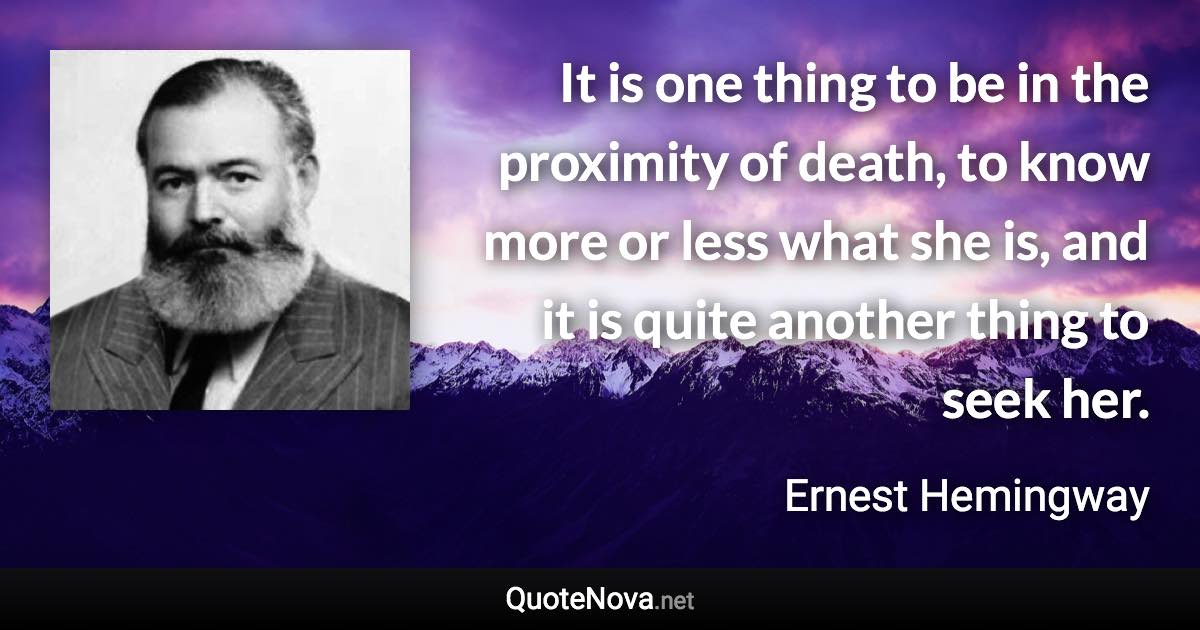 It is one thing to be in the proximity of death, to know more or less what she is, and it is quite another thing to seek her. - Ernest Hemingway quote