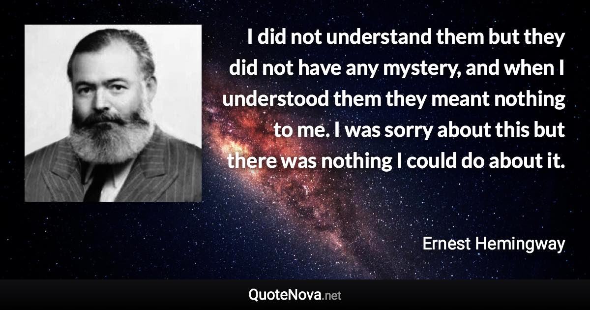 I did not understand them but they did not have any mystery, and when I understood them they meant nothing to me. I was sorry about this but there was nothing I could do about it. - Ernest Hemingway quote