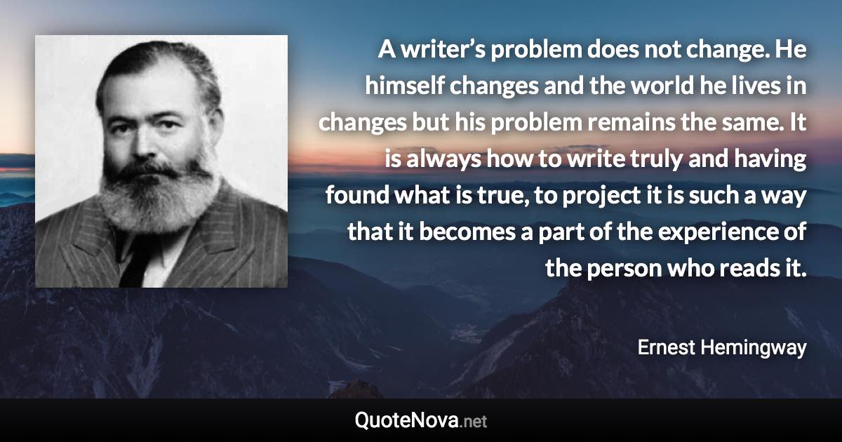 A writer’s problem does not change. He himself changes and the world he lives in changes but his problem remains the same. It is always how to write truly and having found what is true, to project it is such a way that it becomes a part of the experience of the person who reads it. - Ernest Hemingway quote