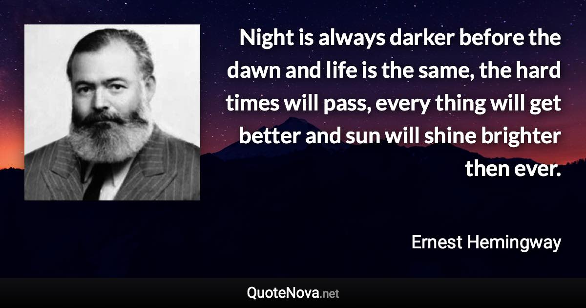 Night is always darker before the dawn and life is the same, the hard times will pass, every thing will get better and sun will shine brighter then ever. - Ernest Hemingway quote