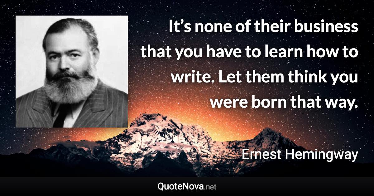 It’s none of their business that you have to learn how to write. Let them think you were born that way. - Ernest Hemingway quote