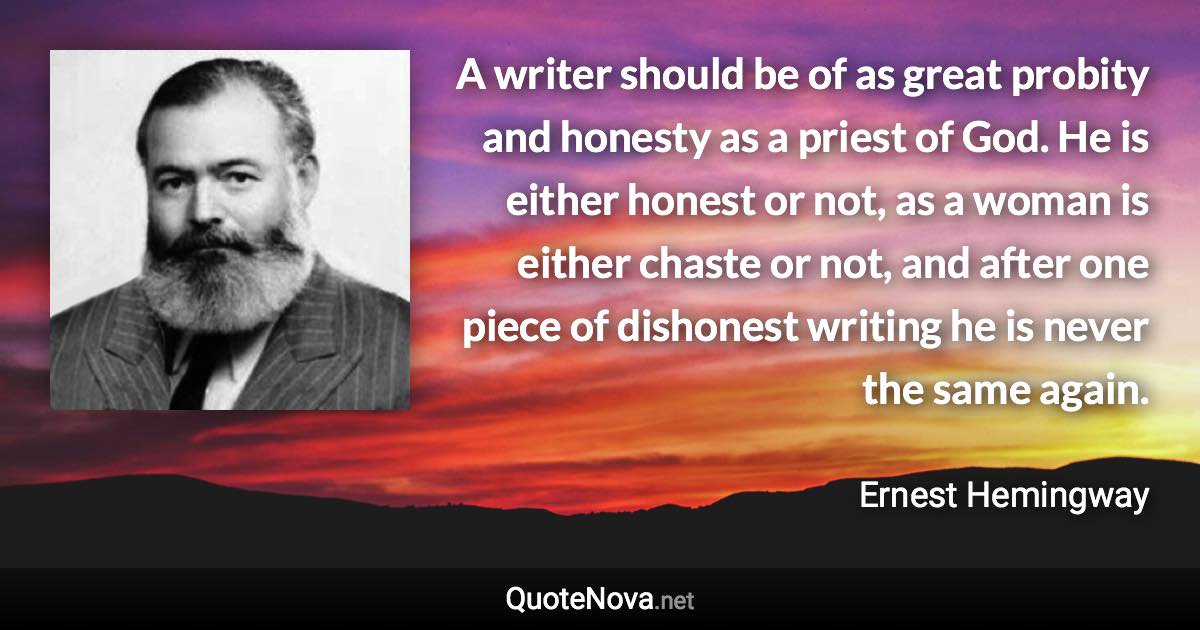 A writer should be of as great probity and honesty as a priest of God. He is either honest or not, as a woman is either chaste or not, and after one piece of dishonest writing he is never the same again. - Ernest Hemingway quote