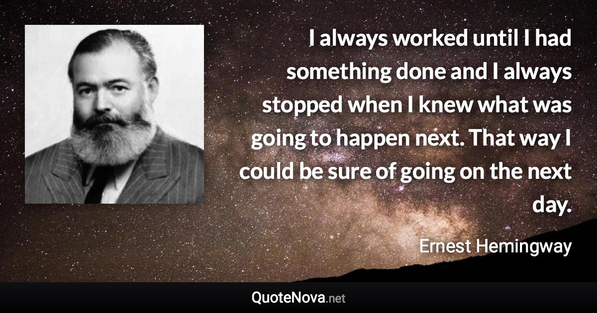 I always worked until I had something done and I always stopped when I knew what was going to happen next. That way I could be sure of going on the next day. - Ernest Hemingway quote