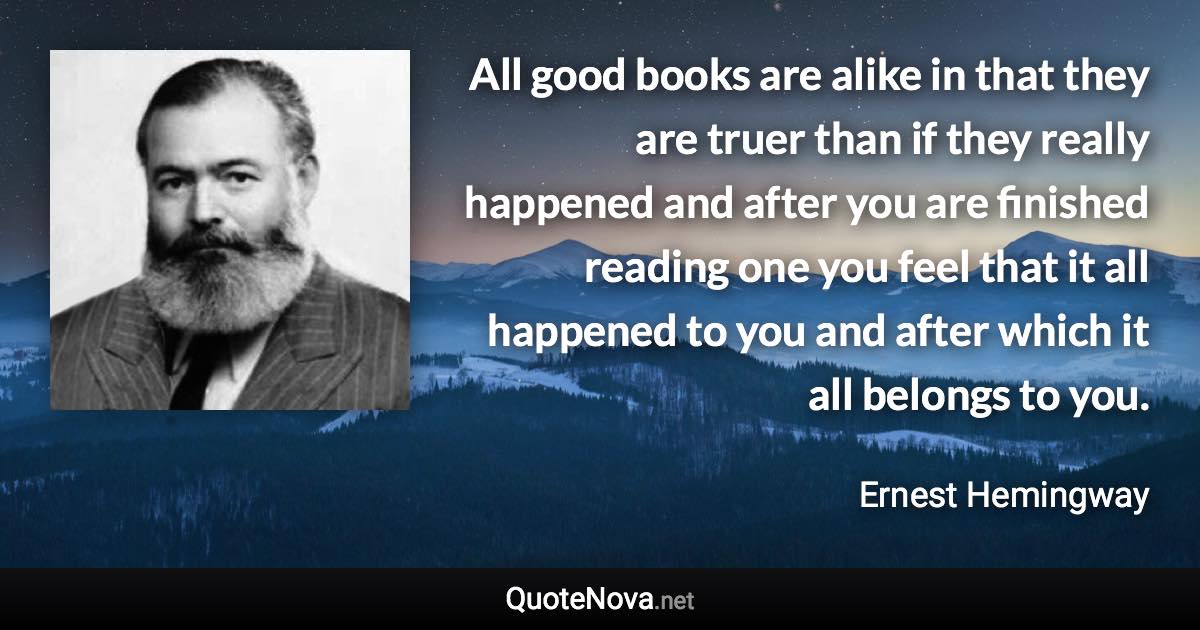 All good books are alike in that they are truer than if they really happened and after you are finished reading one you feel that it all happened to you and after which it all belongs to you. - Ernest Hemingway quote