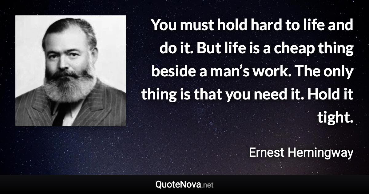 You must hold hard to life and do it. But life is a cheap thing beside a man’s work. The only thing is that you need it. Hold it tight. - Ernest Hemingway quote