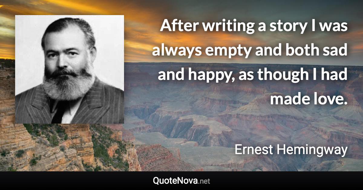 After writing a story I was always empty and both sad and happy, as though I had made love. - Ernest Hemingway quote