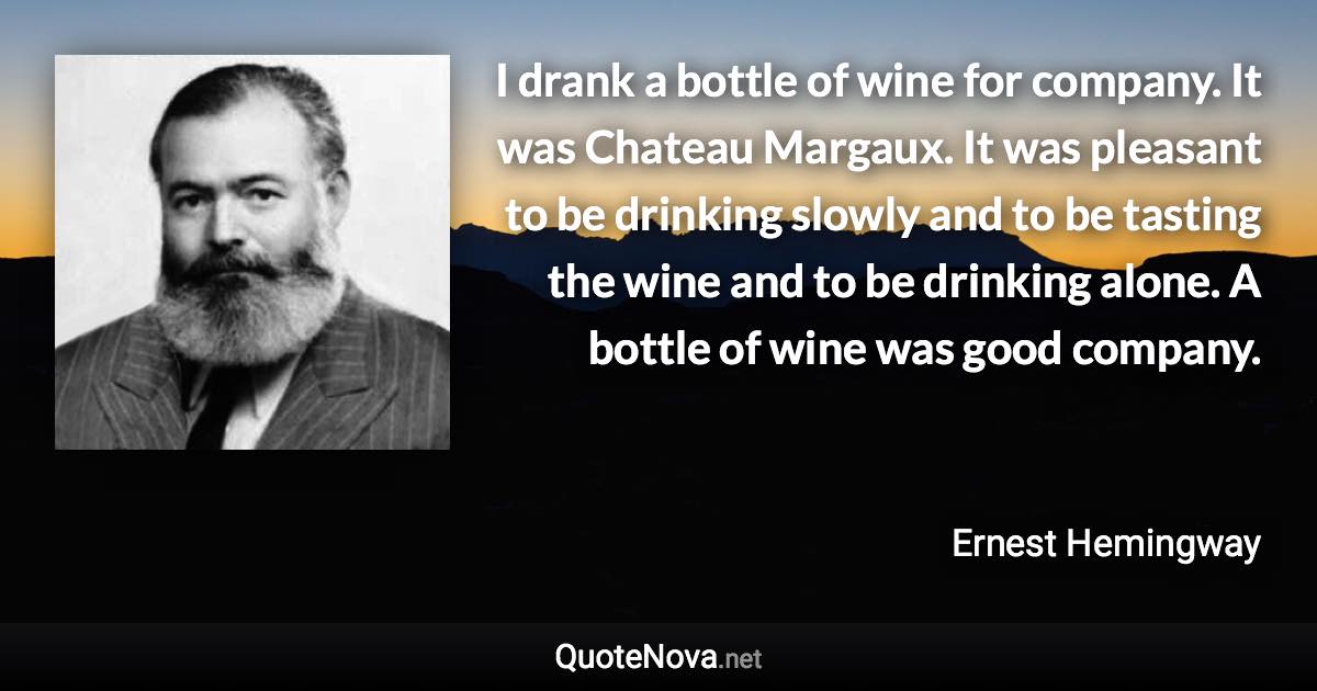 I drank a bottle of wine for company. It was Chateau Margaux. It was pleasant to be drinking slowly and to be tasting the wine and to be drinking alone. A bottle of wine was good company. - Ernest Hemingway quote