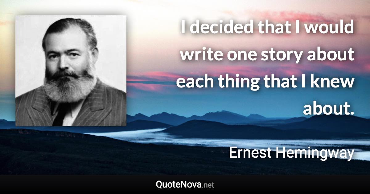 I decided that I would write one story about each thing that I knew about. - Ernest Hemingway quote