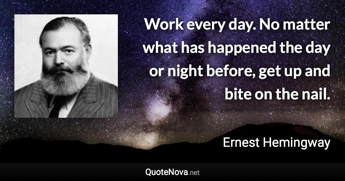 Work every day. No matter what has happened the day or night before, get up and bite on the nail. - Ernest Hemingway quote